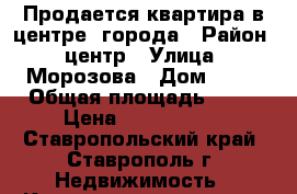 Продается квартира в центре  города › Район ­ центр › Улица ­ Морозова › Дом ­ 55 › Общая площадь ­ 57 › Цена ­ 1 900 000 - Ставропольский край, Ставрополь г. Недвижимость » Квартиры продажа   . Ставропольский край